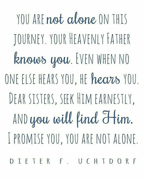 You are not alone on this journey.  Your Heavenly Father knows.  Even when no one else hears, He hears you.  Dear sisters, seek Him earnestly, I promise you, you are not alone. -President Dieter F. Uchtdorf Lds memes Gospel Quotes, Conference Quotes, There's No Place Like Home, Church Quotes, Spiritual Thoughts, Saint Quotes, Lds Quotes, No Place Like Home, Gospel Of Jesus Christ