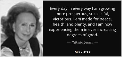 Every day in every way I am growing more prosperous, successful, victorious. I am made for peace, health, and plenty, and I am now experiencing them in ever-increasing degrees of good. - Catherine Ponder Hartsville South Carolina, Every Day In Every Way, Catherine Ponder, Unity Church, Neville Goddard Quotes, I Am Growing, Spiritual Psychology, Perfect Health, 25th Quotes