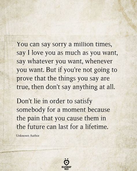 You can say sorry a million times, say I love you as much as you want, say whatever you want, whenever you want. But if you're not going to prove that the things you say are true, then don't say anything at all. Don't lie in order to satisfy somebody for a moment because the pain that you cause them in the future can last for a lifetime.  Unknown Author Dont Lie Quotes, Saying Sorry Quotes, Unfair Quotes, Maturity Quotes, Best Friend Love Quotes, Lies Quotes, Sorry Quotes, One Sided Relationship, Say Sorry