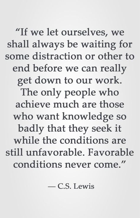 “If we let ourselves, we shall always be waiting for some distraction or other to end before we can really get down to our work. The only people who achieve much are those who want knowledge so badly that they seek it while the conditions are still unfavorable. Favorable conditions never come.” ― C.S. Lewis Can Lewis Quotes, C S Lewis Quote, Lewis Quotes, Collateral Beauty, Cs Lewis Quotes, C S Lewis, Cs Lewis, Quotable Quotes, Faith Quotes