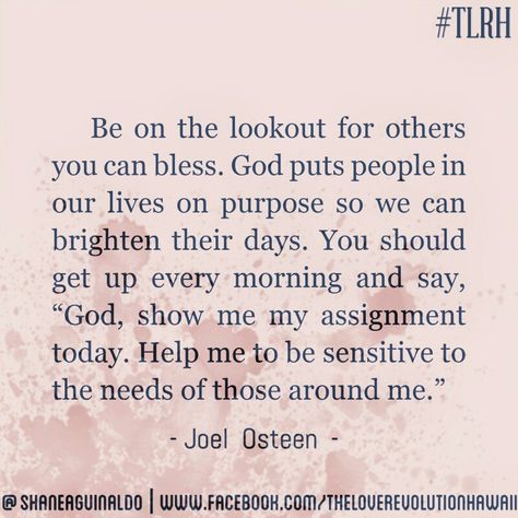 "Be On The Lookout For Others You Can Bless. God Puts People In Our Lives On Purpose So We Can Brighten Their Days. You Should Get Up Every Morning And Say, 'God, Show Me Your Assignment Today. Help Me Be Sensitive To The Needs Of Those Around Me.'" - Joel Osteen #TLRH One Day God Will Bless You With One Person, When God Puts People In Your Life, God Puts You Where You Need To Be, God Puts People In Your Life Quotes, Staff Ideas, Christian Quotes Scriptures, Makeup Logo Design, Prayer Changes Things, God Made Me