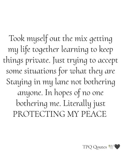 Took myself out the mix getting my life together learning to keep things private. Just trying to accept some situations for what they are Staying in my lane not bothering anyone. In hopes of no one bothering me. Literally just PROTECTING MY PEACE 🕊️🖤 !!! Not Letting Things Bother You Quotes, Took Myself Out Of The Mix Quotes, Staying In My Lane Quotes Life, Peace In My Life Quote, Protecting Myself Quotes, Protect Your Inner Peace Quotes, Keeping My Peace Quotes, Staying Private Quotes, Keeping To Myself