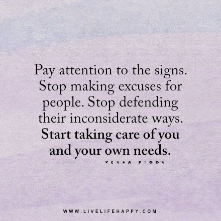 Live life happy quote: Pay attention to the signs. Stop making excuses for people. Stop defending their inconsiderate ways. Start taking care of you and your own needs. - Reyna Biddy Making Excuses For People, Happy Life Quotes To Live By, Live Life Happy, Stop Making Excuses, Making Excuses, People Quotes, The Signs, Note To Self, Happy Quotes