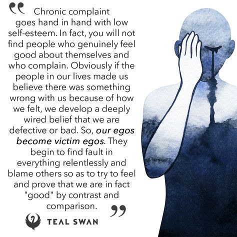 Chronic complaint goes hand in hand with low self-esteem. In fact, you will not find people who genuinely feel good about themselves and who complain. Obviously if the people in our lives made us believe there was something wrong with us because of how we felt, we develop a deeply wired belief th... Complainers Quotes, Swan Quotes, Unmet Needs, Teal Swan, Blaming Others, S Quote, Low Self Esteem, Find People, Shadow Work