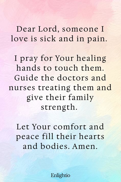 Prayer for Pain (for a Loved One’s Health): Dear Lord, someone I love is sick and in pain. I pray for Your healing hands to touch them. Guide the doctors and nurses treating them and give their family strength. Let Your comfort and peace fill their hearts and bodies. Amen. Pray For Healing For Someone, Sending Healing Quotes Spiritual, Gods Strength Quotes, Scripture Quotes Encouraging Healing, Healing Prayers For Loved One, Bible Quotes For Strength, Praying For Healing For Someone, Prayer Before Surgery Quotes, Prayers For Health And Healing