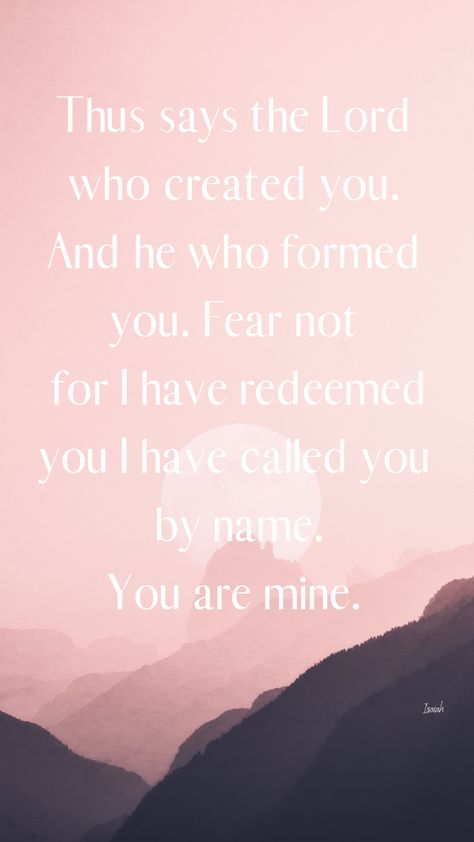 Thus says the Lord who created you. And he who formed you. Fear not for I have redeemed you I have called you by name.  You are mine. #faith #bibleverse I Have Called You By Name Isaiah 43, I Have Redeemed You You Are Mine, Thus Says The Lord Who Created You, I Have Called You By Name, Fear Not For I Have Redeemed You, I Have Called You By Name You Are Mine, Bible Signs, Comforting Bible Verses, Christian Wallpapers