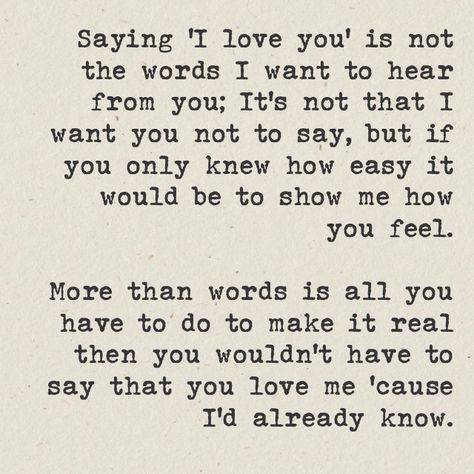 Saying "I love you" is not the words I want to hear from you; It's not that I want you not to say, but if you only knew how easy it'd be to show me how you feel. More than words is all you have to do to make it real then you wouldn't have to say that you love me 'cause I'd already know. Finding Love Quotes, Great Song Lyrics, Music Motivation, Inspirational Music, Notable Quotes, Song Lyric Quotes, I'm With The Band, Love Songs Lyrics, Music Heals