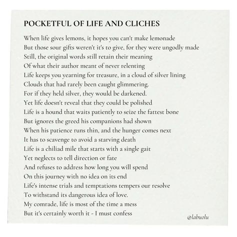 Pocketful Of Life And Cliches - A poem by Labuolu This poem is mostly satire on classic motivational cliches like: *When life gives you lemons, you make lemonade *Every cloud has a silver lining *The patient dog catches the fattest bone *The journey of a thousand miles begin with a step I just felt like most of these motivational quotes don't fully tell what will happen in real life. If you made it this far, forgive my rantings and enjoy the poem. #poem #poetry #motivation #quote #quotes #... Make Lemonade, The Patient, Motivation Quote, A Poem, Silver Lining, Satire, The Journey, Lemonade, Real Life