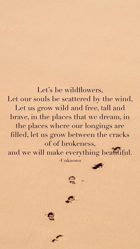 Let’s be wildflowers,  Let our souls be scattered by the wind,  Let us grow wild and free, tall and brave, in the places that we dream, in the places where our longings are filled, let us grow between the cracks of of brokeness,  and we will make everything beautiful.  -Unknown   From the Motivation app: http://itunes.apple.com/app/id876080126?pt=119655832&ct=Share In A Field Of Roses She Is A Wildflower Quote, Wildflower Quotes Wild Women, All Good Things Are Wild And Free, Wild Flowers Quotes, Consider How The Wildflowers Grow, Wild Soul Quotes, Wildflower Poem, Wild And Free Aesthetic, Carefree Quotes