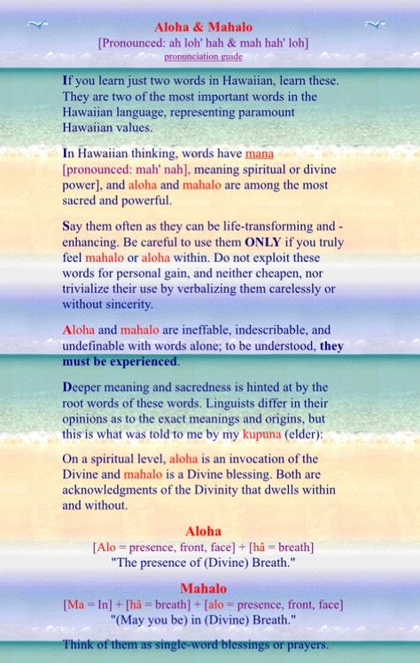ALOHA and MAHALO - If you learn just two words in Hawaiian, learn these. They are two of the most important words in the Hawaiian language, representing paramount Hawaiian values. In Hawaiian thinking, words have mana [pronounced: mah' nah], meaning spiritual or divine power], and aloha and mahalo are among the most sacred and powerful. Pretty Hawaiian Words, Beautiful Hawaiian Words, Hawaii Words And Meanings, Hawaiian Spirituality, Aloha Meaning, Aloha Quotes Hawaii, Hawaii Language, Hawaiian Words And Meanings, Hawaii Quotes