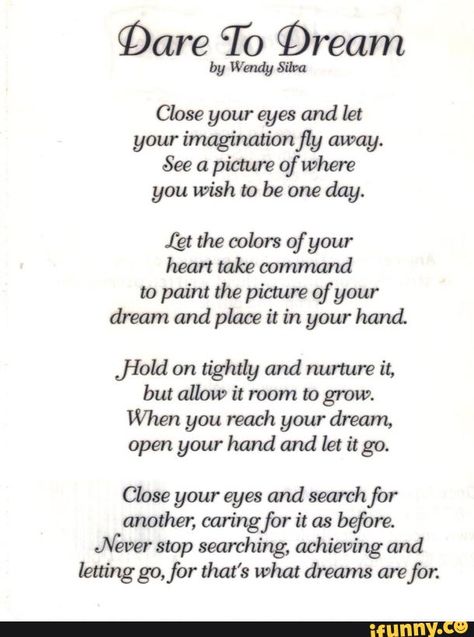 §Dare To Qream by Wendy Silva Close your eyes and let your ímaginationfly away. See a picmre of Where you wish to be one day. (gt the colors of your heart take oommand to paint the picture of your dream and place it in your hand. ﬁeld on tightly and nurture it, but allow it room to grow. When you reach your dream, open your hand and let it go. Close your eyes and search for another, caring for it as before. Never stop searching, achieving and lettinggo,for that's what dreams are for. - iFunny :) Poems About Dreams, Inspirational Poetry Quotes, Patriotic Poems, Poems And Quotes, Poems In English, Motivational Poems, Meaningful Poems, Happy Poems, Survivor Quotes