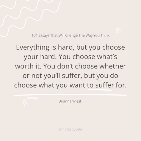 “Everything is hard in some way. It’s hard to be in the wrong relationship. It’s hard to be in the right one. It’s hard to be broke and miserable, it’s hard to achieve your dreams. It’s hard to be stuck in the middle, not really feeling anything at all. Everything is hard, but you choose your hard. You choose what’s worth it. You don’t choose whether or not you’ll suffer, but you do choose what you want to suffer for.” Wiest, Brianna. “101 Essays That Will Change The Way You Think.” Wrong Relationship, Choose Your Hard, 101 Essays, Essay Outline Template, Want Quotes, Essay Format, Essay Outline, Worth Quotes, Achieve Your Dreams