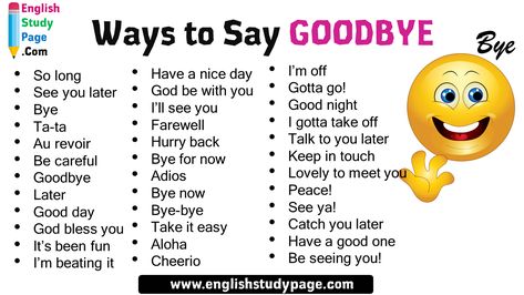 36 Ways to Say GOODBYE in English Have a nice day God be with you I’ll see you Farewell Hurry back Bye for now Adios Bye now Bye-bye Take it easy Aloha Cheerio I’m off Gotta go! Good night I gotta take off Talk to you later Keep in touch Lovely to meet you Peace! See ya! Catch you later Have a good one Be seeing you! So long See you later Bye Ta-ta Au revoir Be careful Goodbye Later Good day God bless you It’s been fun I’m beating it Other Ways To Say Have A Nice Day, Other Ways To Say Good Night, Ways To Say Have A Good Day, Ways To Say Good Bye, Letter Endings, Ways To Say Bye, Ways To Say Goodbye, Hebrew Education, English Homework