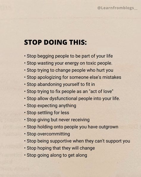 STOP DOING THIS: • Stop begging people to be part of your life • Stop wasting your energy on toxic people. • Stop trying to change people who hurt you • Stop apologizing for someone else's mistakes • Stop abandoning yourself to fit in • Stop trying to fix people as an "act of love" • Stop allow dysfunctional people into your life. • Stop expecting anything • Stop settling for less • Stop giving but never receiving • Stop holding onto people you have outgrown • Stop overcommitting • ... Stop Proving Yourself To Others, When You Stop Doing Things For People, Stop Giving People Power Over You, How To Stop People From Walking Over You, How To Stop Being Toxic Person, Stop Being Reactive, How To Stop Over Thinking, Stop Fixing People Quotes, How To Stop Interrupting People