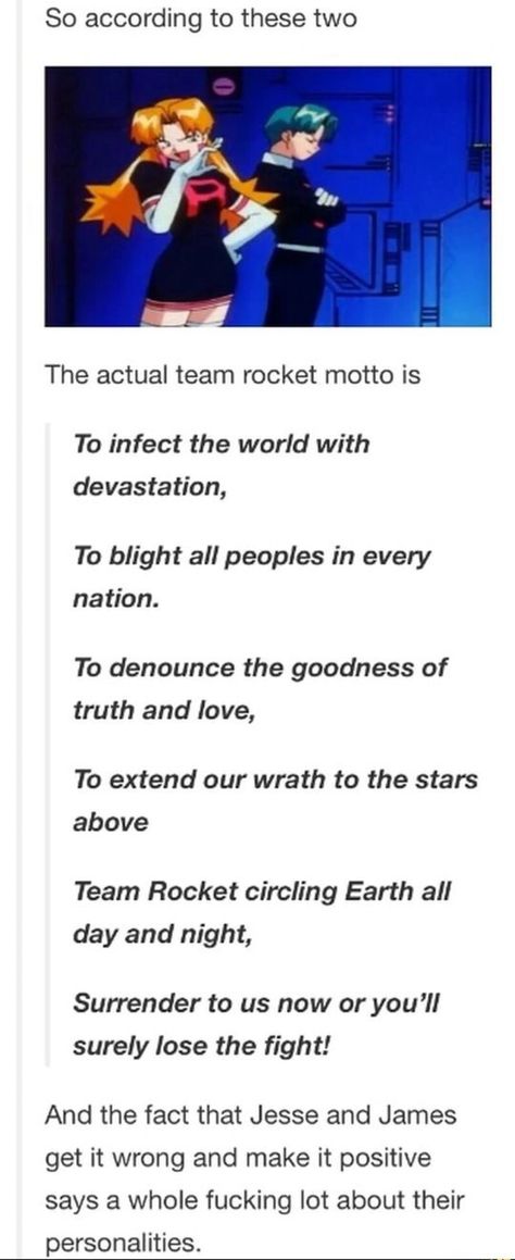 So according to these two The actual team rocket motto is To infect the world with devastation, To blight all peoples in every nation. To denounce the goodness of truth and love, To extend our wrath to the stars above Team Rocket circling Earth all day and night, Surrender to us now or you'll – popular memes on the site ifunny.co Jesse And James Team Rocket Fanart, Pokemon James X Jessie, Jessie And James Fanart, Pokemon As People, Team Rocket Fanart, Jessie X James, Pokemon Jessie And James, Pokémon Funny, Equipe Rocket Pokemon