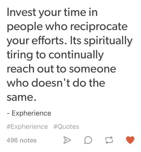 Invest your time in people who reciprocate your efforts. It's spiritually tiring to continually reach out to someone who doesn't do the same. Truth. Stop Giving Time To People, Quotes About Reaching Out To People, Done Reaching Out To People Quotes, Stop Reaching Out To People First Quotes, Tired Of Reaching Out, People Who Don’t Put In Effort, Stop Reaching Out To People Quotes, Tired Of Reaching Out First, Invest Time In People Quotes