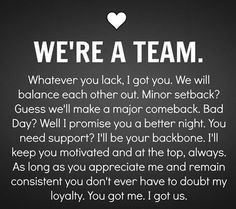 WE'RE A TEAM. Whatever you lack, I got you. We will balance each other out. Minor setback? Guess we'll make a major comeback. Bad Day? Well I promise you a better night. You need support? I'll  be your backboen. I'll keep you motivated and at the top, always. As long as you appreciate me and remain consistent you don't ever have to doubt my loyalty. You got me. I got us. Long Term Relationship Goals, Wedding Quotes And Sayings, Deep Relationship Quotes, Boyfriend Scrapbook, Quotes Distance, Together Quotes, Secret Crush Quotes, Relationship Goals Quotes, Goal Quotes