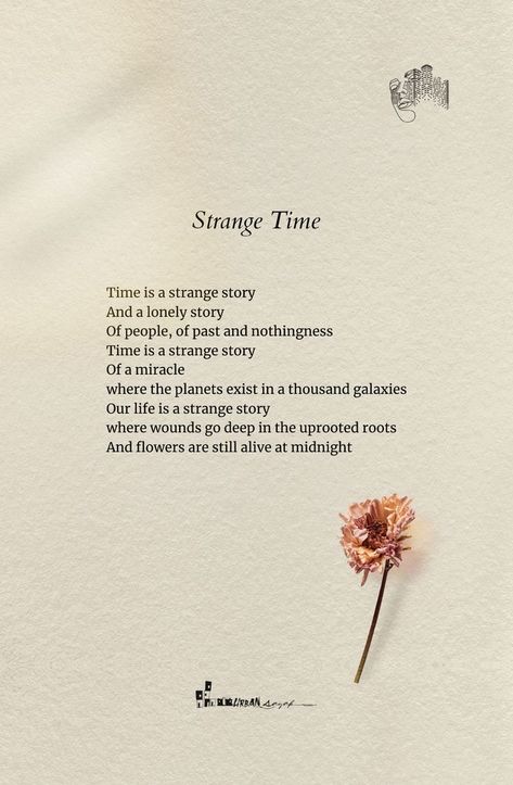 Strange Time
25-08-21

Time is a strange story
And a lonely story
Of people, of past and nothingness
Time is a strange story
Of a miracle
where the planets exist in a thousand galaxies
Our life is a strange story
where wounds go deep in the uprooted roots
And flowers are still alive at midnight

✑ ❁♡
▪️
✔️Like ❤️👍
✔️Comment 😇
✔️Share 🔰
✔️Stay connected for more🔔💙
▪️
Follow @urbansayak for more beautiful quotes and contents! 📔📚 Poems About Refugees, Strange Quotes Deep, Poetry About The Past, Best Poems Of All Time Poetry, Deep Life Poetry, Short Comforting Poems, Short Meaningful Stories, Old Time Quotes, Deep Poems About Flowers