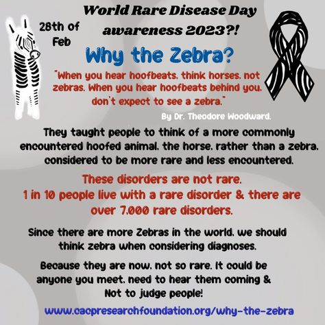 Why the Zebra? The zebra was chosen to represent rare disease based on a quote from Dr. Theodore Woodward: “When you hear hoofbeats, think horses, not zebras.” & “When you hear hoofbeats behind you, don’t expect to see a zebra.” 1 in 10 people live with a rare disorder & there are over 7,000 rare disorders. So we need to think Zebra. https://www.cacpresearchfoundation.org/why-the-zebra Rare Disorders, Rare Disease, Zebras, Disease, Health Tips, 10 Things, Quotes