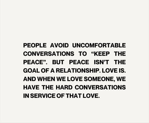 PEOPLE AVOID UNCOMFORTABLE CONVERSATIONS TO "KEEP THE PEACE". PEOPLE AVOID UNCOMFORTABLE CONVERSATIONS TO THE PEACE". BUT PEACE ISN'T THE GOAL OF A RELATIONSHIP. LOVE IS. AND WHEN WE LOVE SOMEONE, WE HAVE THE HARD CONVERSATIONS IN SERVICE OF THAT LOVE. Conversation Is Important Quotes, When We Avoid Difficult Conversations, Having Hard Conversations, Uncomfortable Conversations Relationship, Hard Conversations Relationships, How To Have Hard Conversations, Difficult Conversations Quotes, Uncomfortable Conversations Quotes, Difficult Conversations Relationships