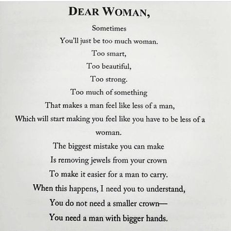 Dear Woman, Sometimes you'll just be too much woman. Too smart. Too beautiful. Too strong. Too much of something. That makes a man feel like less of a man, which will start making you feel like you have to be less of a woman. The biggest mistake you can make is removing jewels from your crown to make it easier for a man to carry. When this happens, I need you to understand, you do not need a smaller crown -- you need a man with bigger hands. Be With Someone, Strong Women Quotes, Make A Man, Quotes And Notes, Quotes About Strength, I Need You, Good Advice, Meaningful Quotes, Woman Quotes