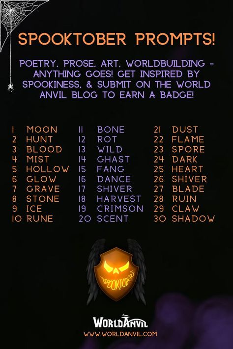 Spooktober prompts: poetry, prose, art worldbuilding: anything goes! Get inspired by spookiness and submit on the world anvil blog to ear a badge!

1 moon 2 hunt 3 blood 4 mist 5 hollow 6 glow 7 grave 8 stone 9 ice 10 rune 11 bone 12 rot 13 wild 14 ghast 15 fang 16 dance 17 shiver 18 harvest 19 crimson 20 scent 21 dust 22 flame 23 spore 24 dark 25 heart 26 shiver 27 blade 28 ruin 29 claw 30 shadow

Made by worldanvil for www.worldanvil.com, the ultimate worldbuilding platform, writing software. October Writing Prompts, Art Poems, October Writing, Halloween Writing Prompts, Prompts Writing, Halloween Writing, October Art, New Year Art, Drawing Prompts