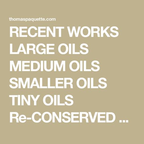RECENT WORKS LARGE OILS MEDIUM OILS SMALLER OILS TINY OILS Re-CONSERVED OILS GOUACHES WILDERNESS SERIES MISSISSIPPI SERIES COLLECTIONS US EMBASSIES Email paquette.studio@gmail.com or contact one of Thomas Paquette’s representatives if you have questions! Thomas Paquette, Wilderness Series, Artistic Inspiration, Solo Exhibition, Painting Gallery, Gouache Painting, Abstract Oil, Oil Painting Abstract, Oil Paintings
