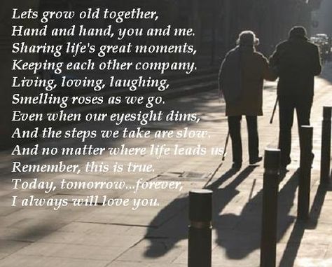 Lets grow old together,   Hand and hand, you and me.  Sharing life's great moments,   Keeping each other company.  Living, loving, laughing,   Smelling roses as we go.  Even when our eyesight dims,   And the steps we take are slow.  And no matter where life leads us,   Remember, this is true.  Today, tomorrow...forever,   I always will love you. Growing Old Together Quotes, Quotes About Growing, Together Love Quotes, Old Love Quotes, Inspirarional Quotes, Fiance Quotes, Faithful Man, I Love My Fiance, Grow Old Together