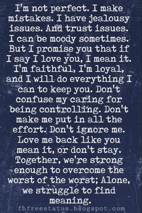 Love Text Messages, I'm not perfect. I make mistakes. I have jealousy issues. And trust issues. I can be moody sometimes. But I promise you that if I say I love you, I mean it. I'm faithful, I'm loyal, and I will do everything I can to keep you. Don't confuse my caring for being controlling. Don't make me put in all the effort. Don't ignore me. Love me back like you mean it, or don't stay. Together, we're strong enough to overcome the worst of the worst; Alone, we struggle to find meaning. Trust Issues Quotes, Ignore Me Quotes, I Make Mistakes, Love Text Messages, Now Quotes, I'm Not Perfect, Together Quotes, Soulmate Love Quotes, Messages For Her