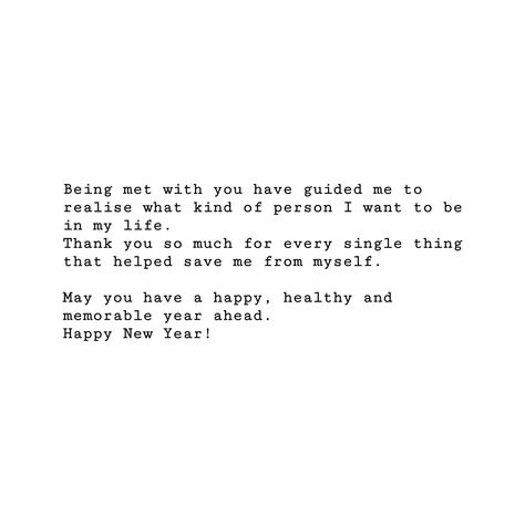 Being met with you have guided me to realise what kind of person I want to be in my life. Thank you so much for every single thing that helped save me from myself. May you have a happy, healthy and memorable year ahead. Happy New Year! Best Person I Have Ever Met Quotes, Save Me From Myself, Thank You Quotes, Year Quotes, Really Good Quotes, New Year Greetings, Happy Healthy, I Want To Be, Fact Quotes