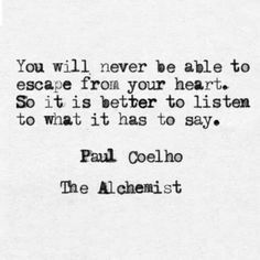 You will never be able to escape from your heart. So it is better to listen to what it has to say. -Paulo Coelho Quote #quote #quotes #quoteoftheday Paulo Coelho Quotes, Words Of Wisdom Quotes, Spiritual Gangster, Positive Outlook, Be True To Yourself, Spiritual Awakening, Inspirational Words, Wise Words, Quote Of The Day