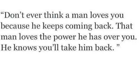 Don't ever think a man loves you because he keeps coming back. that man loves the power he has over you. He knows you'll take him back. Coming Back Quotes, Come Back Quotes, Back Quotes, Soul Quotes, Sweet Nothings, Deep Thought Quotes, Man In Love, Thoughts Quotes, Helping Others