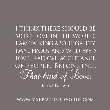 The world needs more Love...  "I think there should be more Love in the world. I am talking about gritty, dangerous and wild eyed Love. Radical acceptance of people. Belonging. That kind of Love."            Brené Brown  www.MyBeautifulWords.com Encouraging Courage. Encouraging You. Mum Quotes, Brené Brown, Christian Fall, Radical Acceptance, Brene Brown, More Love, Worlds Of Fun, Thoughts Quotes, True Beauty