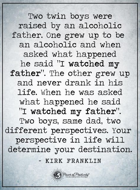 Two twin boys were raised by an alcoholic father. One grew up to be an alcoholic and when asked what happened he said "I watched my father". The other grew up and never drank in his life. When he was asked what happened he said "I watched my father". Two boys, same dad to different perspectives. Your perspective in life will determine your destination. - Kirk Franklin #powerofpositivity #positivewords #positivethinking #inspirationalquote #motivationalquotes #quotes Alcoholic Father, Twin Sons, Travel With Friends, Quotes Pink, Alcohol Quotes, Perspective Quotes, Father's Day Greeting Cards, Nice Quotes, Recovery Quotes