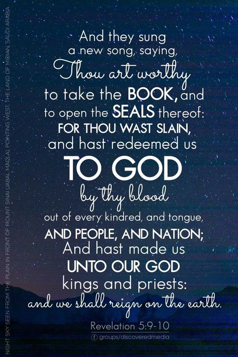 And they sung a new song, saying, Thou art worthy to take the book, and to open the seals thereof: for thou wast slain, and hast redeemed us to God by thy blood out of every kindred, and tongue, and people, and nation; And hast made us unto our God kings and priests: and we shall reign on the earth. Revelation 5:9-10 Bible Verses To Remember, Revelation 5, Verses To Remember, Wallpaper Inspirational, End Times Prophecy, Verse Wallpaper, Bible Book, Niv Bible, Seven Sisters