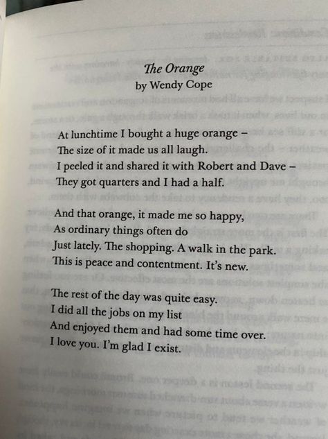 At lunchtime I bought a huge orange— The size of it made us all laugh. I peeled it and shared it with Robert and Dave— They got quarters and I had a half. And that orange, it made me so happy, As ordinary things often do Just lately. The shopping. A walk in the park. This is peace and contentment. It’s new. The rest of the day was quite easy. I did all the jobs on my list And enjoyed them and had some time over. I love you. I’m glad I exist. — Wendy Cope The Orange By Wendy Cope, Orange Poem, Poem Tattoo, Practice Quotes, Wendy Cope, Time Poem, Do I Love Him, Forehead Kisses, Orange You Glad