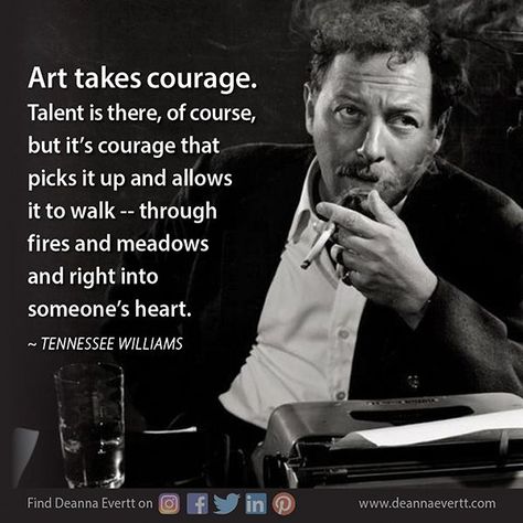 Art takes courage. Talent is there, of course, but it’s courage that picks it up and allows it to walk -- through fires and meadows and right into someone’s heart. ~ Tennessee Williams Tennessee Williams Quotes, Definition Quotes, Tennessee Williams, S Heart, Literature Quotes, Graphic Quotes, Of Course, Words Quotes, Tennessee