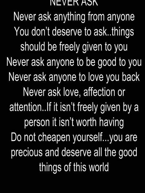 NEVER ASK - Never ask anything from anyone - You don’t deserve to ask..things should be freely given to you - Never ask anyone to be good to you - Never ask anyone to love you back  - Never ask love, affection or attention..If it isn’t freely given by a person it isn’t worth having - Do not cheapen yourself...you are precious and deserve all the good things of this world Love Affection, You Are Precious, Gods Mercy, Psychology Quotes, Quote Pins, Positive Quotes For Life, Favorite Bible Verses, Motivational Quotes For Life, Healing Quotes