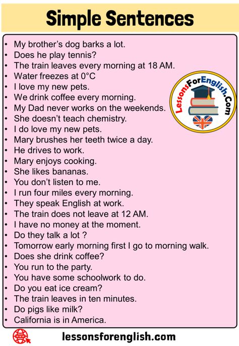 27 Simple Sentences Examples in English My brother’s dog barks a lot. Does he play tennis? The train leaves every morning at 18 AM. Water freezes at 0°C I love my new pets. We drink coffee every morning. My Dad never works on the weekends. She doesn’t teach chemistry. I do love my new pets. Mary brushes her teeth twice a day. He drives to work. Mary enjoys cooking. She likes bananas. You don’t listen to me. I run four miles every morning. They speak English at work. The train does not leave at Sentence Making, English Sentence Structure, Note English, Family Activities Preschool, English Grammar Notes, Grammar Notes, Basic English Sentences, Sentence Examples, Some Sentences