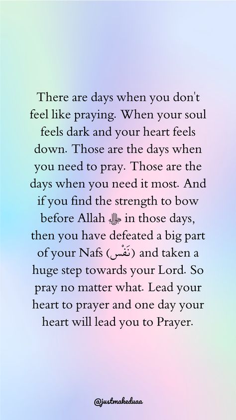 There are days when you don't feel like praying. When your soul feels dark and your heart feels down. Those are the days when you need to pray. Those are the days when you need it most. And if you find the strength to bow before Allah ﷻ in those days, then you have defeated a big part of your Nafs (نَفْس) and taken a huge step towards your Lord. So pray no matter what. Lead your heart to prayer and one day your heart will lead you to Prayer. Quotes Facebook, Alhamdulillah For Everything, Motivational Posts, Those Were The Days, Good Deeds, Feeling Down, The Message, Muslim Quotes, Need This