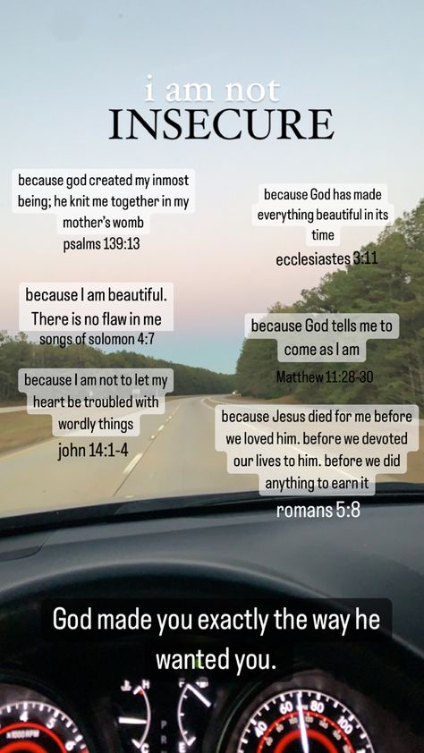 God made you exactly the way he wanted you. I am not insecure because of his word.  Psalms 139:13, Ecclesiastes 3:11, Songs of Solomon 4:7, Matthew 11:28-30, John 14:1-4, and Romans 5:8 Bible Verse For Crush, Romans 14:7-8, Verses For Insecurity, Song Of Solomon 4:7 Aesthetic, Dealing With Insecurities, Bible Verse About Insecure, 1 John 4:7-8, Matthew 4:1-11, Bible Verses About Insecurity