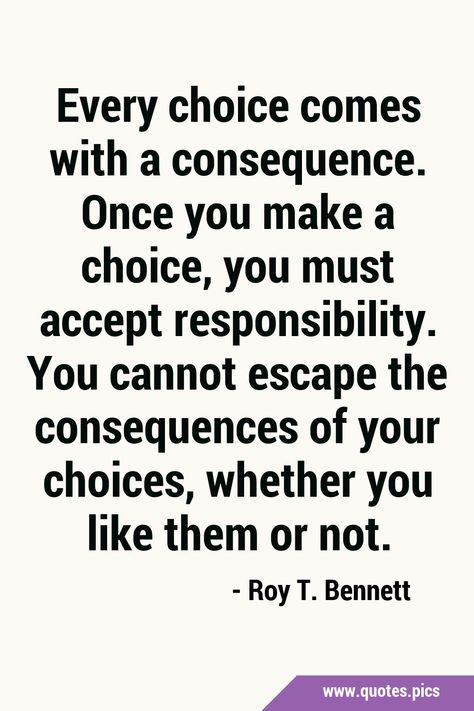 Every choice comes with a consequence. Once you make a choice, you must accept responsibility. You cannot escape the consequences of your choices, whether you like them or not. #Life #Choice Bad Choices Quotes, Consideration Quotes, Brainwashed Quotes, Consequences Quotes, Responsibility Quotes, Choices And Consequences, Action Quotes, General Quotes, Choices Quotes