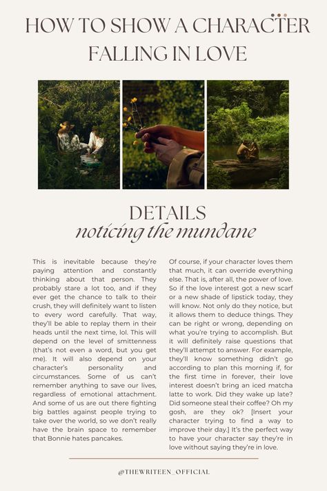 Characters in love spend a lot of time taking each other in. We pay attention to those we love. So a character in love will notice the small things about their love interest. The freckles they cover up with makeup. The way they have their coffee. What they do when they're nervous. Bonus points if it's something personal to them like a locket they never take off. #characterdevelopment #fallinginlove #writinganovel #bookwriting #thewriteen #writinginspiration #writingtips #romance #romancetips How To Make A Character Fall In Love, Love Interest Character, Writing Love Interests, How To Write Two Characters Falling In Love, How To Write A Character Falling In Love, Writing Falling In Love, How To Write Characters Falling In Love, Characters Falling In Love, Character Falling