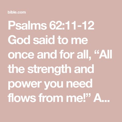 Psalms 62:11-12 God said to me once and for all, ��“All the strength and power you need flows from me!” And again I heard it clearly said, “All the love you need is found in me!” And it’s true that you repay people for | The Passion Translation (TPT) | Download The Bible App Now Psalms 62, Psalm 62, Bible Plan, Seeking God, Prayer Warrior, The Passion, Bible App, So True, The Bible