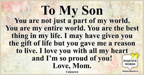 To My Son: You are not just a part of my world. You are my entire world. You are the best thing in my life. I may have given you the gift of life but you gave me a reason to live. I love you with all my heart and I’m so proud of you! Love, Mom. ~Unknown Reason To Live, So Proud Of You, To My Son, All My Heart, Reasons To Live, With All My Heart, Love Mom, Positive Words, So Proud