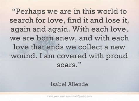 “Perhaps we are in this world to search for love, find it and lose it, again and again. With each love, we are born anew, and with each love that ends we collect a new wound. I am covered with proud scars.” ~ Isabel Allende Isabel Allende Quotes, Motivational Funny, General Quotes, Cute Words, Writers And Poets, Memorable Quotes, Interesting Reads, Writing Quotes, Funny Sarcastic