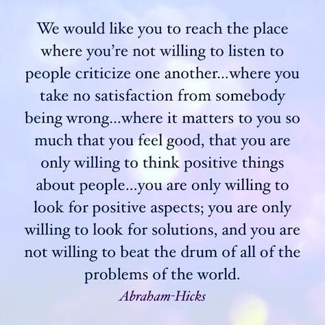 We would like you to reach the place where you’re not willing to listen to people criticize one another…where you take no satisfaction from somebody being wrong…where it matters to you so much that you feel good, that you are only willing to think positive things about people…you are only willing to look for positive aspects; you are only willing to look for solutions, and you are not willing to beat the drum of all of the problems of the world. ~ Abraham-Hicks Positive Aspects, Positive Mental Attitude, Esther Hicks, Mental Attitude, Positive Things, Think Positive, Abraham Hicks Quotes, Inspirational Quotes For Women, About People