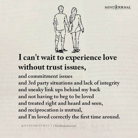 I can’t wait to experience love without trust issues, and commitment issues and 3rd party situations and lack of integrity and sneaky link ups behind my back and not having to beg to be loved and treated right and heard and seen, and reciprocation is mutual, and I’m loved correctly the first time around. - RavenRaybay When You Are Loved Correctly Quotes, Lack Of Commitment Quotes Relationships, Love Correctly Quotes, Behind My Back Quotes Relationships, Love Without Trust, Being Loved Correctly, 3rd Party Relationship Quotes, Lack Of Trust Quotes Relationships, Loved Correctly Quotes