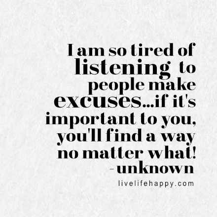 I am so tired of listening to people make excuses...if it's important to you, you'll find a way no matter what! LiveLifeHappy.com Listening To People, Live Life Happy, I Am So Tired, So Tired, Life Rules, Insightful Quotes, Find A Way, No Matter What, Daily Motivation