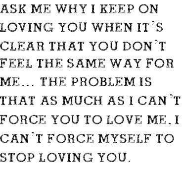 why i keep on loving you when it's clear that you don't feel the same, the problem is that as much as i cant force you to love me, i can't stop myself from loving you Cant Stop Loving You, Loving You, Love Hurts, Tumblr Quotes, Love Me Quotes, Les Sentiments, Crush Quotes, Love Me, Be Yourself Quotes